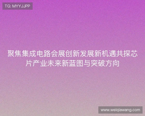 聚焦集成电路会展创新发展新机遇共探芯片产业未来新蓝图与突破方向